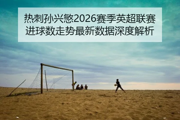 热刺孙兴慜2026赛季英超联赛进球数走势最新数据深度解析